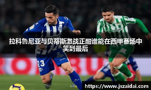 拉科鲁尼亚与贝蒂斯激战正酣谁能在西甲赛场中笑到最后