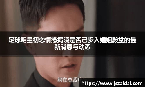 足球明星初恋情缘揭晓是否已步入婚姻殿堂的最新消息与动态