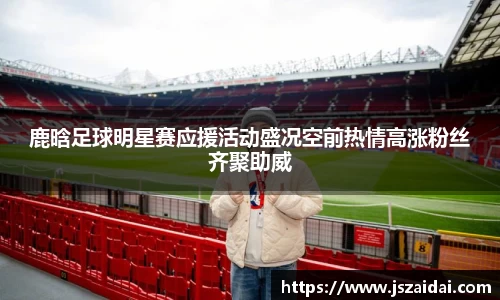 鹿晗足球明星赛应援活动盛况空前热情高涨粉丝齐聚助威