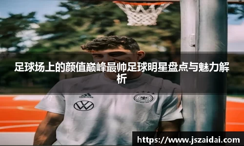 足球场上的颜值巅峰最帅足球明星盘点与魅力解析
